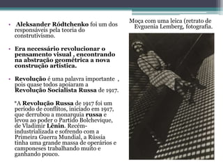 • Aleksander Ródtchenko foi um dos
responsáveis pela teoria do
construtivismo.
• Era necessário revolucionar o
pensamento visual , encontrando
na abstração geométrica a nova
construção artística.
• Revolução é uma palavra importante ,
pois quase todos apoiaram a
Revolução Socialista Russa de 1917.
*A Revolução Russa de 1917 foi um
período de conflitos, iniciado em 1917,
que derrubou a monarquia russa e
levou ao poder o Partido Bolchevique,
de Vladimir Lênin. Recém-
industrializada e sofrendo com a
Primeira Guerra Mundial, a Rússia
tinha uma grande massa de operários e
camponeses trabalhando muito e
ganhando pouco.
Moça com uma leica (retrato de
Evguenia Lemberg, fotografia.
 
