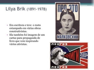 Lilya Brik (1891-1978)
• Era escritora e teve o rosto
estampado em várias obras
construtivistas.
• Ela também foi imagem de um
cartaz para propaganda de
livro que vem inspirando
vários ativistas.
 
