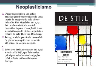 Neoplasticismo
 O Neoplasticismo é um estilo
artístico (também considerado uma
teoria da arte) criado pelo pintor
holandês Piet Mondrian em 1917.
Foi também de fundamental
importância para o Neoplasticismo
a contribuição do pintor, arquiteto e
teórico da arte Theo van Doesburg.
 Teve grande importância no cenário
da pintura e arquitetura europeia
até o final da década de 1920.
•
 Estes dois artistas criaram, em 1917,
a revista De Stijl, que foi um dos
principais veículos de divulgação
teórica deste estilo artístico na
Europa.
 