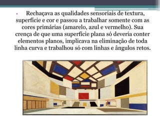 • Rechaçava as qualidades sensoriais de textura,
superfície e cor e passou a trabalhar somente com as
cores primárias (amarelo, azul e vermelho). Sua
crença de que uma superfície plana só deveria conter
elementos planos, implicava na eliminação de toda
linha curva e trabalhou só com linhas e ângulos retos.
 