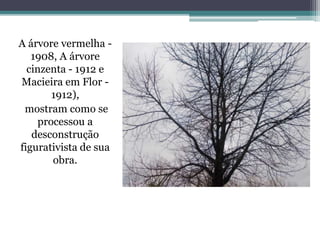 A árvore vermelha -
1908, A árvore
cinzenta - 1912 e
Macieira em Flor -
1912),
mostram como se
processou a
desconstrução
figurativista de sua
obra.
 