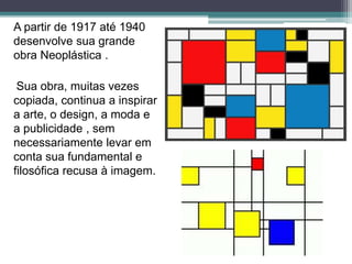 A partir de 1917 até 1940
desenvolve sua grande
obra Neoplástica .
Sua obra, muitas vezes
copiada, continua a inspirar
a arte, o design, a moda e
a publicidade , sem
necessariamente levar em
conta sua fundamental e
filosófica recusa à imagem.
 