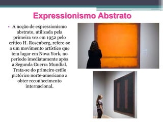 Expressionismo Abstrato
• A noção de expressionismo
abstrato, utilizada pela
primeira vez em 1952 pelo
crítico H. Rosenberg, refere-se
a um movimento artístico que
tem lugar em Nova York, no
período imediatamente após
a Segunda Guerra Mundial.
Trata-se do primeiro estilo
pictórico norte-americano a
obter reconhecimento
internacional.
 