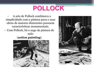POLLOCK
• A arte de Pollock combinava a
simplicidade com a pintura pura e suas
obras de maiores dimensões possuem
características monumentais.
• Com Pollock, há o auge da pintura de
ação
(action painting)
 