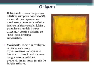 Origem
• Relacionado com as vanguardas
artísticas europeias do século XX,
na medida que representam
movimentos de ruptura artística
tradicionalistas e academicistas ,
pautados no modelo da arte
CLÁSSICA , onde o conceito de
“belo” é sua principal
caraterística.
• Movimentos como o surrealismo,
cubismo, dadaísmo,
expressionismo e o futurismo
buscaram o rompimento com os
antigos valores estéticos,
propondo assim, novas formas de
fruição artística.
 