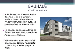 BAUHAUS
A mais importante
A Bauhaus foi uma escola alemã
de arte, design e arquitetura
fundada pelo arquiteto alemão
Walter Adolf Gropius em 1919, na
cidade de Weimar, na Alemanha.
Foi criada a partir da academia de
Belas Artes com a escola de Artes
Aplicadas de Weimar.
Paralelamente eram ministrados
os cursos de Wassily Kandinsky
(1866-1944) e Paul Klee (1879-
1940)
 
