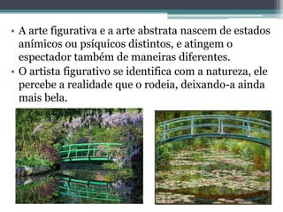 • A arte figurativa e a arte abstrata nascem de estados
anímicos ou psíquicos distintos, e atingem o
espectador também de maneiras diferentes.
• O artista figurativo se identifica com a natureza, ele
percebe a realidade que o rodeia, deixando-a ainda
mais bela.
 