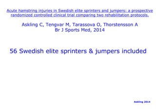 Acute hamstring injuries in Swedish elite sprinters and jumpers: a prospective 
randomized controlled clinical trial comparing two rehabilitation protocols. 
Askling C, Tengvar M, Tarassova O, Thorstensson A 
Br J Sports Med, 2014 
56 Swedish elite sprinters & jumpers included 
Askling 2014 
 