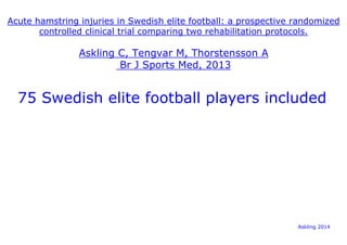 Acute hamstring injuries in Swedish elite football: a prospective randomized 
controlled clinical trial comparing two rehabilitation protocols. 
Askling C, Tengvar M, Thorstensson A 
Br J Sports Med, 2013 
75 Swedish elite football players included 
Askling 2014 
 