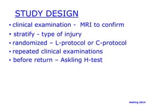 STUDY DESIGN 
• clinical examination - MRI to confirm 
• stratify - type of injury 
• randomized – L-protocol or C-protocol 
• repeated clinical examinations 
• before return – Askling H-test 
Askling 2014 
 