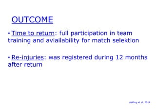 OUTCOME 
• Time to return: full participation in team 
training and aviailability for match selektion 
• Re-injuries: was registered during 12 months 
after return 
Askling et al. 2014 
 