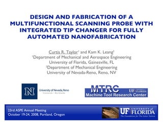 DESIGN AND FABRICATION OF A
 MULTIFUNCTIONAL SCANNING PROBE WITH
   INTEGRATED TIP CHANGER FOR FULLY
     AUTOMATED NANOFABRICATION

                        Curtis R. Taylor1 and Kam K. Leang2
               1Department of Mechanical and Aerospace Engineering

                        University of Florida, Gainesville, FL
                      2Department of Mechanical Engineering

                       University of Nevada-Reno, Reno, NV




23rd ASPE Annual Meeting
October 19-24, 2008, Portland, Oregon
 