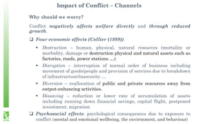 Impact of Conflict – Channels
Why should we worry?
Conflict negatively affects welfare directly and through reduced
growth.
 Four economic effects (Collier (1999))
 Destruction – human, physical, natural resources (mortality or
morbidity, damage or destruction physical and natural assets such as
factories, roads, power stations …)
 Disruption – interruption of normal order of business including
movement of goods/people and provision of services due to breakdown
of infrastructure/insecurity …
 Diversion – reallocation of public and private resources away from
output-enhancing activities.
 Dissaving – reduction or lower rate of accumulation of assets
including running down financial savings, capital flight, postponed
investment, migration
 Psychosocial effects: psychological consequences due to exposure to
conflict (mental and emotional wellbeing, the environment, and behaviour)
 