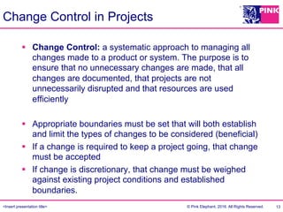 <Insert presentation title> © Pink Elephant, 2016. All Rights Reserved.
Change Control in Projects
§  Change Control: a systematic approach to managing all
changes made to a product or system. The purpose is to
ensure that no unnecessary changes are made, that all
changes are documented, that projects are not
unnecessarily disrupted and that resources are used
efficiently
§  Appropriate boundaries must be set that will both establish
and limit the types of changes to be considered (beneficial)
§  If a change is required to keep a project going, that change
must be accepted
§  If change is discretionary, that change must be weighed
against existing project conditions and established
boundaries.
13
 