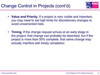 <Insert presentation title> © Pink Elephant, 2016. All Rights Reserved.
Change Control in Projects (cont’d)
§  Value and Priority. If a project is very visible and important,
you may need to set high limits for discretionary changes to
avoid unwarranted risks
§  Timing. If the change request arrives at an early stage in
the project, that change can probably be absorbed, but if the
project is more than 50% complete, that same change may
actually interfere with timely completion
14
 
