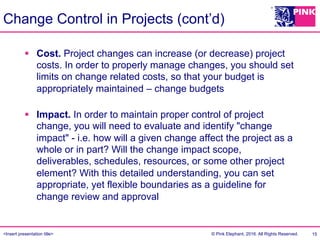 <Insert presentation title> © Pink Elephant, 2016. All Rights Reserved.
Change Control in Projects (cont’d)
§  Cost. Project changes can increase (or decrease) project
costs. In order to properly manage changes, you should set
limits on change related costs, so that your budget is
appropriately maintained – change budgets
§  Impact. In order to maintain proper control of project
change, you will need to evaluate and identify "change
impact" - i.e. how will a given change affect the project as a
whole or in part? Will the change impact scope,
deliverables, schedules, resources, or some other project
element? With this detailed understanding, you can set
appropriate, yet flexible boundaries as a guideline for
change review and approval
15
 