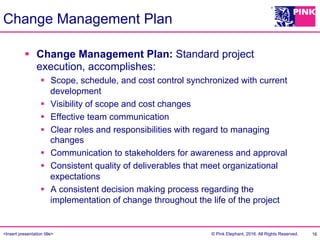 <Insert presentation title> © Pink Elephant, 2016. All Rights Reserved.
Change Management Plan
§  Change Management Plan: Standard project
execution, accomplishes:
§  Scope, schedule, and cost control synchronized with current
development
§  Visibility of scope and cost changes
§  Effective team communication
§  Clear roles and responsibilities with regard to managing
changes
§  Communication to stakeholders for awareness and approval
§  Consistent quality of deliverables that meet organizational
expectations
§  A consistent decision making process regarding the
implementation of change throughout the life of the project
16
 