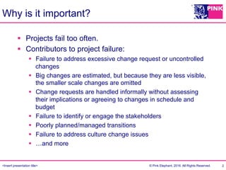 <Insert presentation title> © Pink Elephant, 2016. All Rights Reserved.
Why is it important?
§  Projects fail too often.
§  Contributors to project failure:
§  Failure to address excessive change request or uncontrolled
changes
§  Big changes are estimated, but because they are less visible,
the smaller scale changes are omitted
§  Change requests are handled informally without assessing
their implications or agreeing to changes in schedule and
budget
§  Failure to identify or engage the stakeholders
§  Poorly planned/managed transitions
§  Failure to address culture change issues
§  …and more
2
 