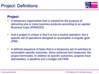 <Insert presentation title> © Pink Elephant, 2016. All Rights Reserved.
Project: Definitions
3
Project
§  A temporary organization that is created for the purpose of
delivering one or more business products according to an agreed
Business Case (PRINCE2)
§  And a project is unique in that it is not a routine operation, but a
specific set of operations designed to accomplish a singular goal.
(PMI)
§  A defined sequence of tasks that is a temporary set of activities to
accomplish specific outcomes. Once achieved and measured, the
project terminates. In addition to specific outcomes, projects have
deliverables, a deadline and a budget (IAITAM)
 