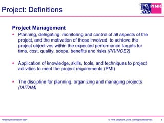 <Insert presentation title> © Pink Elephant, 2016. All Rights Reserved.
Project: Definitions
4
Project Management
§  Planning, delegating, monitoring and control of all aspects of the
project, and the motivation of those involved, to achieve the
project objectives within the expected performance targets for
time, cost, quality, scope, benefits and risks (PRINCE2)
§  Application of knowledge, skills, tools, and techniques to project
activities to meet the project requirements (PMI)
§  The discipline for planning, organizing and managing projects
(IAITAM)
 