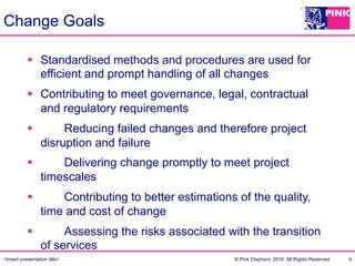 <Insert presentation title> © Pink Elephant, 2016. All Rights Reserved.
Change Goals
8
§  Standardised methods and procedures are used for
efficient and prompt handling of all changes
§  Contributing to meet governance, legal, contractual
and regulatory requirements
§  „„Reducing failed changes and therefore project
disruption and failure
§  „„Delivering change promptly to meet project
timescales
§  „„Contributing to better estimations of the quality,
time and cost of change
§  „„Assessing the risks associated with the transition
of services
 