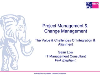 Pink Elephant – Knowledge Translated Into Results
Project Management &
Change Management
The Value & Challenges Of Integration &
Alignment
Sean Low
IT Management Consultant
Pink Elephant
 