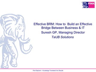 Pink Elephant – Knowledge Translated Into Results
Effective BRM: How to Build an Effective
Bridge Between Business & IT
Suresh GP, Managing Director
TaUB Solutions
 