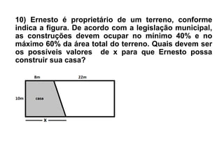 10) Ernesto é proprietário de um terreno, conforme
indica a figura. De acordo com a legislação municipal,
as construções devem ocupar no mínimo 40% e no
máximo 60% da área total do terreno. Quais devem ser
os possíveis valores de x para que Ernesto possa
construir sua casa?
 