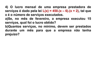 4) O lucro mensal de uma empresa prestadora de
serviços é dado pela lei L(x) = 450.(x – 6).(x + 2), tal que
x é o número de serviços executados.
a)Se, no mês de fevereiro, a empresa executou 15
serviços, qual foi o lucro obtido?
b)Quantos serviços, no mínimo, devem ser prestados
durante um mês para que a empresa não tenha
prejuízo?
 