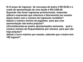 9) O preço do ingresso de uma peça de teatro é R$ 50,00 e o
custo de apresentação de uma seção é R$ 5.000,00.
Supondo não haver ingressos promocionais, responda:
a)Qual a expressão que relaciona o faturamento por sessão
desse teatro com o número de ingressos vendidos?
b)Qual o número mínimo de pagantes para que uma
apresentação não tenha prejuízo?
c)Considerando-se quatro apresentações semanais, qual o
número mínimo de frequentadores por semana para que não
haja prejuízo?
d)Qual o lucro máximo por sessão, sabendo que o teatro tem
180 lugares?
 