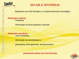 10/06/15 11
SINAIS E SINTOMAS
Alterações motoras
Paralisias
Diminuição da força (paresia) muscular
Alterações sensitivas
como anestesia,
diminuição da sensibilidade e
parestesias (formigamento, amortecimento)
geralmente abaixo do nível da lesão.
Dependem do nível da lesão e o comprometimento neurológico
 
