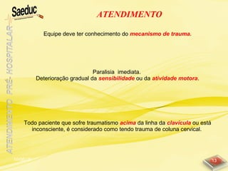 10/06/15 13
ATENDIMENTO
Equipe deve ter conhecimento do mecanismo de trauma.
Paralisia imediata.
Deterioração gradual da sensibilidade ou da atividade motora.
Todo paciente que sofre traumatismo acima da linha da clavícula ou está
inconsciente, é considerado como tendo trauma de coluna cervical.
 