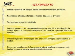 10/06/15 14
ATENDIMENTO
Manter o paciente em posição neutra e sem movimentação da coluna.
Não realizar a flexão, extensão ou rotação do pescoço e tronco.
Transportar o paciente imobilizado.
Lembrar que embora o colar cervical semi-rígido seja útil, a imobilização da
cabeça a prancha, calçando adequadamente a cabeça e o pescoço, são mais
efetivos.
O maior objetivo da imobilização total é fornecer proteção à coluna dorsal e
lombar,
Devem ser imobilizados de forma segura não só a cabeça e pescoço, mais
também o tórax, a pelve, e as extremidades inferiores.
 