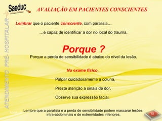 10/06/15 15
AVALIAÇÃO EM PACIENTES CONSCIENTES
Lembrar que o paciente consciente, com paralisia…
…é capaz de identificar a dor no local do trauma,
Porque ?
Porque a perda de sensibilidade é abaixo do nível da lesão.
No exame físico,
Palpar cuidadosamente a coluna,
Preste atenção a sinais de dor,
Observe sua expressão facial.
Lembre que a paralisia e a perda de sensibilidade podem mascarar lesões
intra-abdominais e de extremidades inferiores.
 
