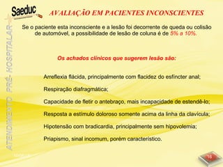 10/06/15 16
AVALIAÇÃO EM PACIENTES INCONSCIENTES
Se o paciente esta inconsciente e a lesão foi decorrente de queda ou colisão
de automóvel, a possibilidade de lesão de coluna é de 5% a 10%.
Os achados clínicos que sugerem lesão são:
Arreflexia flácida, principalmente com flacidez do esfíncter anal;
Respiração diafragmática;
Capacidade de fletir o antebraço, mais incapacidade de estendê-lo;
Resposta a estímulo doloroso somente acima da linha da clavícula;
Hipotensão com bradicardia, principalmente sem hipovolemia;
Priapismo, sinal incomum, porém característico.
 