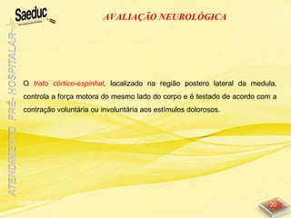 10/06/15 20
AVALIAÇÃO NEUROLÓGICA
O trato córtico-espinhal, localizado na região postero lateral da medula,
controla a força motora do mesmo lado do corpo e é testado de acordo com a
contração voluntária ou involuntária aos estímulos dolorosos.
 