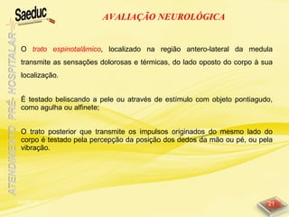 10/06/15 21
AVALIAÇÃO NEUROLÓGICA
O trato espinotalâmico, localizado na região antero-lateral da medula
transmite as sensações dolorosas e térmicas, do lado oposto do corpo à sua
localização.
É testado beliscando a pele ou através de estímulo com objeto pontiagudo,
como agulha ou alfinete;
O trato posterior que transmite os impulsos originados do mesmo lado do
corpo é testado pela percepção da posição dos dedos da mão ou pé, ou pela
vibração.
 