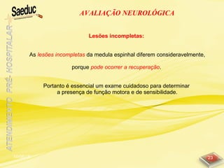 10/06/15 23
AVALIAÇÃO NEUROLÓGICA
Lesões incompletas:
As lesões incompletas da medula espinhal diferem consideravelmente,
porque pode ocorrer a recuperação.
Portanto é essencial um exame cuidadoso para determinar
a presença de função motora e de sensibilidade.
 