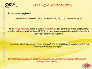 10/06/15 24
AVALIAÇÃO NEUROLÓGICA
Choque neurogênico:
Lesão das vias eferentes do sistema simpático da medulaespinhal.
Uma lesão medular pode provocar hipotensão por perda do tônus simpático a
qual acentua os efeitos fisiopatológicos tais como hipotensão sem taquicardia e
sem vasoconstrição cutânea.
Pulso fino não é visto no choque neurogênico e que a presença de bradicardia
em determinadas situações.
O tratamento baseia-se inicialmente com a reposição de líquidos associados
a drogas vasoativas.
 