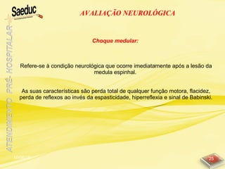 10/06/15 25
AVALIAÇÃO NEUROLÓGICA
Choque medular:
Refere-se à condição neurológica que ocorre imediatamente após a lesão da
medula espinhal.
As suas características são perda total de qualquer função motora, flacidez,
perda de reflexos ao invés da espasticidade, hiperreflexia e sinal de Babinski.
 