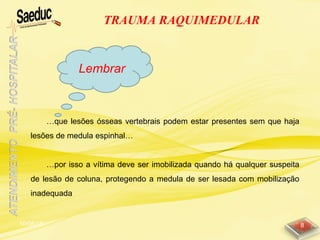 10/06/15 8
…que lesões ósseas vertebrais podem estar presentes sem que haja
lesões de medula espinhal…
…por isso a vítima deve ser imobilizada quando há qualquer suspeita
de lesão de coluna, protegendo a medula de ser lesada com mobilização
inadequada
TRAUMA RAQUIMEDULAR
Lembrar
 