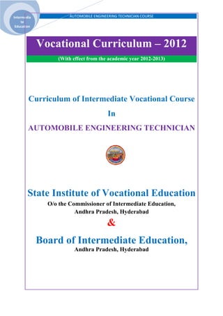 AUTOMOBILE ENGINEERING TECHNICIAN COURSEIntermedia
te
Education
Vocational Curriculum – 2012
(With effect from the academic year 2012-2013)
Curriculum of Intermediate Vocational Course
In
AUTOMOBILE ENGINEERING TECHNICIAN
State Institute of Vocational Education
O/o the Commissioner of Intermediate Education,
Andhra Pradesh, Hyderabad
&
Board of Intermediate Education,
Andhra Pradesh, Hyderabad
 