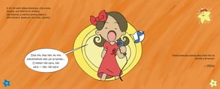 E foi no meio dessa festança, com muita
música, que Vitória se revelou!
De repente, a menina bonita pegou o
microfone e, grata por sua vida, cantou:
Dias sim, dias não, eu vou
sobrevivendo sem um arranhão...
O tempo não pára, não
pára — não, não pára!
14
Todos bateram palmas pela linda voz da
estrela e gritaram:
— VIVA!
15
 