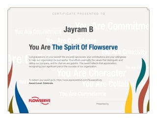 You Are The Spirit Of Flowserve
Presented by
To redeem your award go to: https://www.appreciatehub.com/FlowserveCorp
Award Level: Celebrate
Congratulations on your award! We sincerely appreciate your contributions and your willingness
to help our organization be successful. Your efforts exemplify the values that distinguish and
define our company, and for that we are grateful. This award reflects that appreciation,
recognizing your significant part in the success of our organization.
Jayram B
C E R T I F I C A T E P R E S E N T E D T O
 