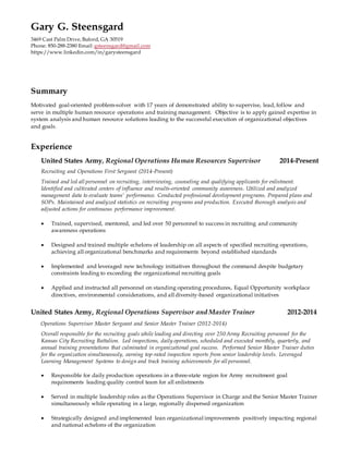 Gary G. Steensgard
3469 Cast Palm Drive, Buford, GA 30519
Phone: 850-288-2380 Email: gsteensgard@gmail.com
https://www.linkedin.com/in/garysteensgard
Summary
Motivated goal-oriented problem-solver with 17 years of demonstrated ability to supervise, lead, follow and
serve in multiple human resource operations and training management. Objective is to apply gained expertise in
system analysis and human resource solutions leading to the successful execution of organizational objectives
and goals.
Experience
United States Army, Regional Operations Human Resources Supervisor 2014-Present
Recruiting and Operations First Sergeant (2014-Present)
Trained and led all personnel on recruiting, interviewing, counseling and qualifying applicants for enlistment.
Identified and cultivated centers of influence and results-oriented community awareness. Utilized and analyzed
management data to evaluate teams' performance. Conducted professional development programs. Prepared plans and
SOPs. Maintained and analyzed statistics on recruiting programs and production. Executed thorough analysis and
adjusted actions for continuous performance improvement.
 Trained, supervised, mentored, and led over 50 personnel to success in recruiting and community
awareness operations
 Designed and trained multiple echelons of leadership on all aspects of specified recruiting operations,
achieving all organizational benchmarks and requirements beyond established standards
 Implemented and leveraged new technology initiatives throughout the command despite budgetary
constraints leading to exceeding the organizational recruiting goals
 Applied and instructed all personnel on standing operating procedures, Equal Opportunity workplace
directives, environmental considerations, and all diversity-based organizational initiatives
United States Army, Regional Operations Supervisor and Master Trainer 2012-2014
Operations Supervisor Master Sergeant and Senior Master Trainer (2012-2014)
Overall responsible for the recruiting goals while leading and directing over 250 Army Recruiting personnel for the
Kansas City Recruiting Battalion. Led inspections, daily operations, scheduled and executed monthly, quarterly, and
annual training presentations that culminated in organizational goal success. Performed Senior Master Trainer duties
for the organization simultaneously, earning top-rated inspection reports from senior leadership levels. Leveraged
Learning Management Systems to design and track training achievements for all personnel.
 Responsible for daily production operations in a three-state region for Army recruitment goal
requirements leading quality control team for all enlistments
 Served in multiple leadership roles as the Operations Supervisor in Charge and the Senior Master Trainer
simultaneously while operating in a large, regionally dispersed organization
 Strategically designed and implemented lean organizational improvements positively impacting regional
and national echelons of the organization
 