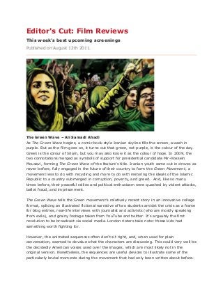 Editor's Cut: Film Reviews
This week's best upcoming screenings
Published on August 12th 2011.
The Green Wave – Ali Samadi Ahadi
As The Green Wave begins, a comic book style Iranian skyline fills the screen, awash in
purple. But as the film goes on, it turns out that green, not purple, is the colour of the day.
Green is the colour of Islam, but you may also know it as the colour of hope. In 2009, the
two connotations merged as symbols of support for presidential candidate Mir-Hossein
Mousavi, forming The Green Wave of the feature’s title. Iranian youth came out in droves as
never before, fully engaged in the future of their country to form the Green Movement, a
movement less to do with recycling and more to do with restoring the ideals of the Islamic
Republic to a country submerged in corruption, poverty, and greed. And, like so many
times before, their peaceful rallies and political enthusiasm were quashed by violent attacks,
ballot fraud, and imprisonment.
The Green Wave tells the Green movement’s relatively recent story in an innovative collage
format, splicing an illustrated fictional narrative of two students amidst the crisis as a frame
for blog entries, real-life interviews with journalist and activists (who are mostly speaking
from exile), and grainy footage taken from YouTube and twitter. It’s arguably the first
revolution to be broadcast via social media. London rioters take note: these kids had
something worth fighting for.
However, the animated sequences often don't sit right, and, when used for plain
conversation, seemed to devalue what the characters are discussing. This could very well be
the decidedly American voices used over the images, which are most likely not in the
original version. Nonetheless, the sequences are useful devices to illustrate some of the
particularly brutal moments during the movement that had only been written about before.
 