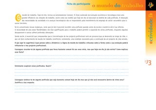 mundo do trabalho, hoje em dia, tornou-se extremamente instável. O ritmo acelerado da evolução económica e tecnológica teve uma
grande influência nas relações de trabalho, assim como nas tarefas que hoje em dia se executam no âmbito de cada profissão. A alteração
das necessidades da sociedade e os avanços tecnológicos são os responsáveis pela transferência do emprego do sector secundário para o
sector terciário.
Se te concentrares nessas mudanças, verás que já não é possível escolher uma profissão quando saíres da escola e mantê-la até à tua reforma.
A necessidade de uma maior flexibilidade e de mais qualificações para o trabalho poderá permitir a expansão de certas profissões, enquanto algumas
desaparecem e outras sofrem profundas alterações.
Sendo assim, é essencial que compreendas que a concretização do teu projecto profissional será um processo que se desenrola ao longo da vida, e
que um bom conhecimento do mundo do trabalho constituirá, certamente, uma condição necessária para a construção de um projecto de vida sensato.
O que aqui te sugerimos é que penses sobre a dinâmica e a lógica do mundo do trabalho e discutas sobre a forma como a sua evolução poderá
influenciar o teu projecto profissional.
Consegues recordar-te de alguma profissão que fosse bastante comum há uns anos atrás, mas que hoje em dia já não exista? Como explicas
esse facto?
Entretanto surgiram novas profissões. Quais?
Consegues lembrar-te de alguma profissão que seja bastante comum hoje em dia mas que já não será necessária dentro de vinte anos?
Justifica a tua resposta.
133
o
ficha do participante
o mundo do trabalho
actividade1b
 
