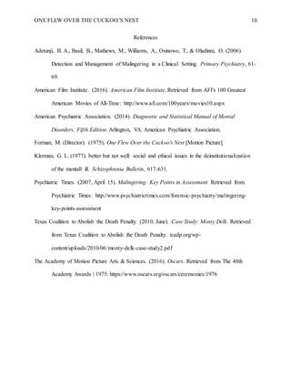 ONE FLEW OVER THE CUCKOO’S NEST 10
References
Adetunji, B. A., Basil, B., Mathews, M., Williams, A., Osinowo, T., & Oladinni, O. (2006).
Detection and Management of Malingering in a Clinical Setting. Primary Psychiatry, 61-
69.
American Film Institute. (2016). American Film Institute. Retrieved from AFI's 100 Greatest
American Movies of All-Time: http://www.afi.com/100years/movies10.aspx
American Psychiatric Association. (2014). Diagnostic and Statistical Manual of Mental
Disorders, Fifth Edition. Arlington, VA: American Psychiatric Association.
Forman, M. (Director). (1975). One Flew Over the Cuckoo's Nest [Motion Picture].
Klerman, G. L. (1977). better but not well: social and ethical issues in the deinstitutionalization
of the mentall ill. Schizophrenia Bulletin, 617-631.
Psychiatric Times. (2007, April 15). Malingering: Key Points in Assessment. Retrieved from
Psychiatric Times: http://www.psychiatrictimes.com/forensic-psychiatry/malingering-
key-points-assessment
Texas Coalition to Abolish the Death Penalty. (2010, June). Case Study: Monty Delk. Retrieved
from Texas Coalition to Abolish the Death Penalty: tcadp.org/wp-
content/uploads/2010/06/monty-delk-case-study2.pdf
The Academy of Motion Picture Arts & Sciences. (2016). Oscars. Retrieved from The 48th
Academy Awards | 1975: https://www.oscars.org/oscars/ceremonies/1976
 