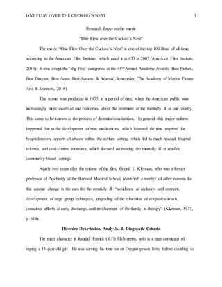 ONE FLEW OVER THE CUCKOO’S NEST 3
Research Paper on the movie
“One Flew over the Cuckoo’s Nest”
The movie “One Flew Over the Cuckoo’s Nest” is one of the top 100 films of all-time,
according to the American Film Institute, which rated it at #33 in 2007 (American Film Institute,
2016). It also swept the ‘Big Five’ categories at the 48th Annual Academy Awards: Best Picture,
Best Director, Best Actor, Best Actress, & Adapted Screenplay (The Academy of Motion Picture
Arts & Sciences, 2016).
This movie was produced in 1975, in a period of time, when the American public was
increasingly more aware of and concerned about the treatment of the mentally ill in our country.
This came to be known as the process of deinstitutionalization. In general, this major reform
happened due to the development of new medications, which lessened the time required for
hospitalization, reports of abuses within the asylum setting, which led to much-needed hospital
reforms, and cost-control measures, which focused on treating the mentally ill in smaller,
community-based settings.
Nearly two years after the release of the film, Gerald L. Klerman, who was a former
professor of Psychiatry at the Harvard Medical School, identified a number of other reasons for
this seismic change in the care for the mentally ill: “avoidance of seclusion and restraint,
development of large group techniques, upgrading of the education of nonprofessionals,
conscious efforts at early discharge, and involvement of the family in therapy” (Klerman, 1977,
p. 618).
Disorder Description, Analysis, & Diagnostic Criteria
The main character is Randall Patrick (R.P.) McMurphy, who is a man convicted of
raping a 15-year old girl. He was serving his time on an Oregon prison farm, before deciding to
 