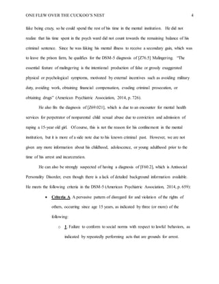 ONE FLEW OVER THE CUCKOO’S NEST 4
fake being crazy, so he could spend the rest of his time in the mental institution. He did not
realize that his time spent in the psych ward did not count towards the remaining balance of his
criminal sentence. Since he was faking his mental illness to receive a secondary gain, which was
to leave the prison farm, he qualifies for the DSM-5 diagnosis of [Z76.5] Malingering. “The
essential feature of malingering is the intentional production of false or grossly exaggerated
physical or psychological symptoms, motivated by external incentives such as avoiding military
duty, avoiding work, obtaining financial compensation, evading criminal prosecution, or
obtaining drugs” (American Psychiatric Association, 2014, p. 726).
He also fits the diagnosis of [Z69.021], which is due to an encounter for mental health
services for perpetrator of nonparental child sexual abuse due to conviction and admission of
raping a 15-year old girl. Of course, this is not the reason for his confinement in the mental
institution, but it is more of a side note due to his known criminal past. However, we are not
given any more information about his childhood, adolescence, or young adulthood prior to the
time of his arrest and incarceration.
He can also be strongly suspected of having a diagnosis of [F60.2], which is Antisocial
Personality Disorder, even though there is a lack of detailed background information available.
He meets the following criteria in the DSM-5 (American Psychiatric Association, 2014, p. 659):
 Criteria A. A pervasive pattern of disregard for and violation of the rights of
others, occurring since age 15 years, as indicated by three (or more) of the
following:
o 1. Failure to conform to social norms with respect to lawful behaviors, as
indicated by repeatedly performing acts that are grounds for arrest.
 